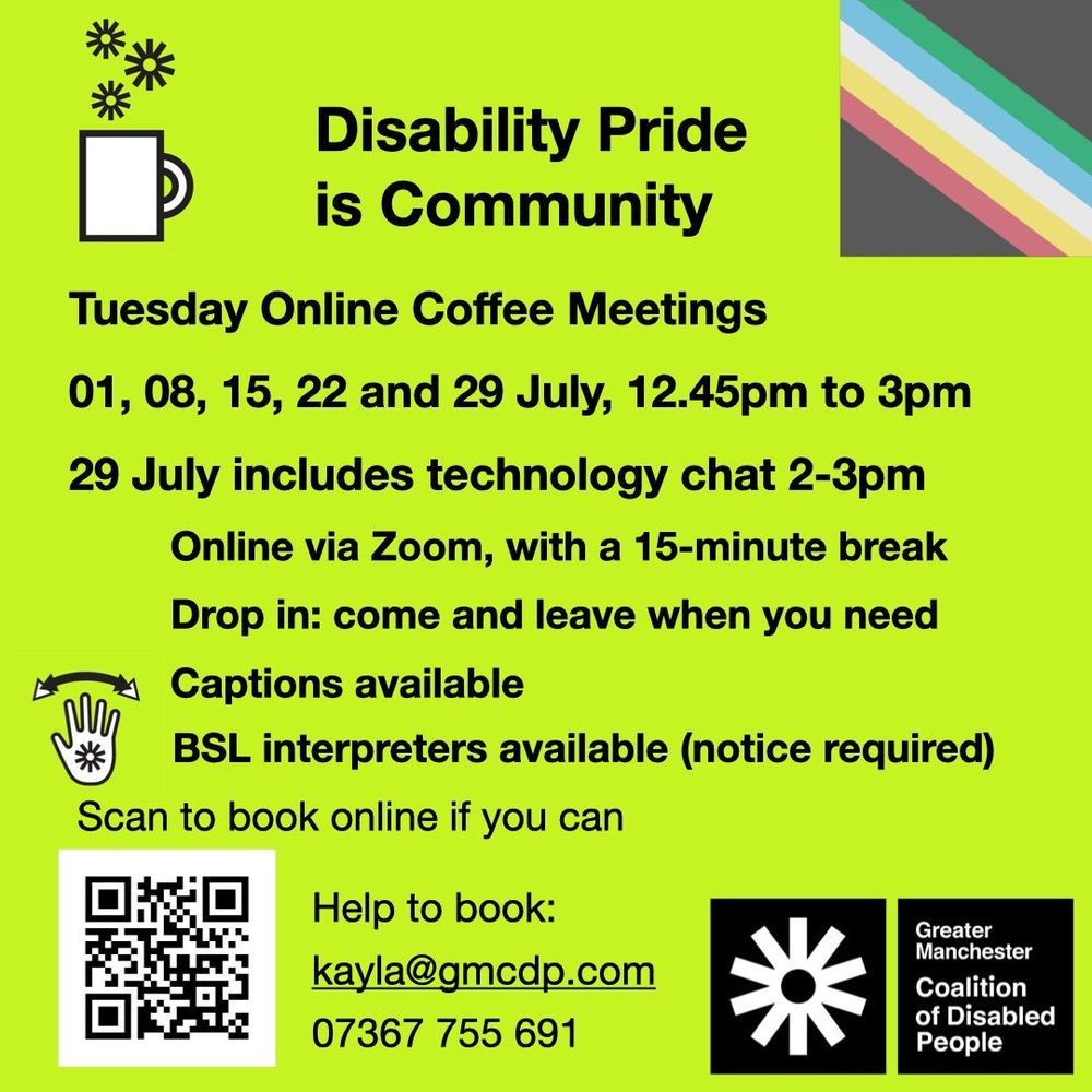 Greater Manchester Coalition of Disabled People. Tuesday Online Coffee Meetings, 01, 08, 15, 22 and 29 July, 12.45pm to 3pm
29 July includes technology chat 2-3pm. Online via Zoom, with a 15-minute break. Drop in - come when you can, leave when you need. Captions available. BSL interpreters available (notice required). Scan the QR code to book, or email kayla@gmcdp.com or text/call 07367755691