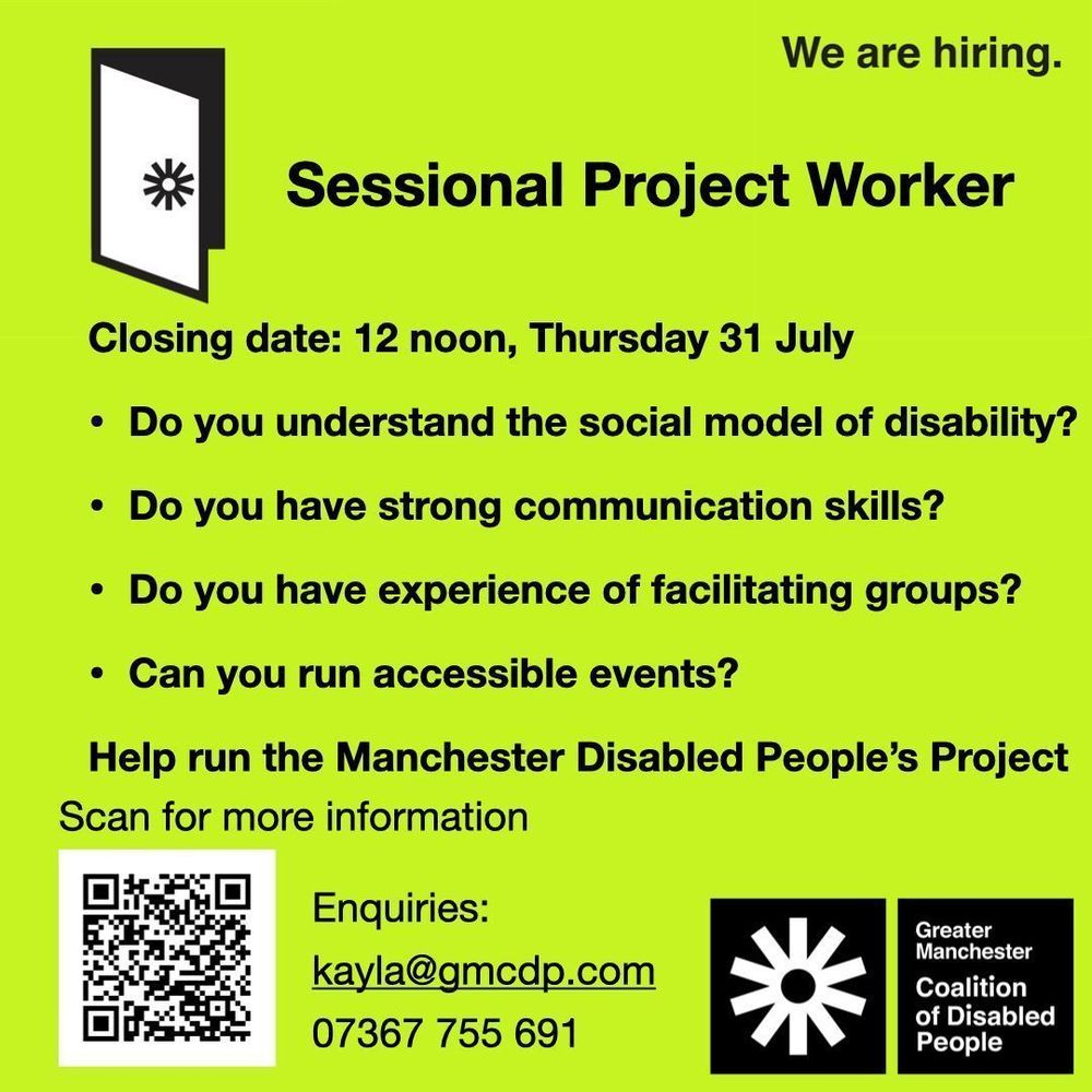 Greater Manchester Coalition of Disabled People. Sessional Project Worker.  Closing date: 12 noon, Thursday 31 July. Do you understand the social model of disability? Do you have strong communication skills? Do you have experience of facilitating groups? Can you run accessible events? Help run the Manchester Disabled People’s Project Scan the QR code for more information, or email kayla@gmcdp.com or text/call 07367755691