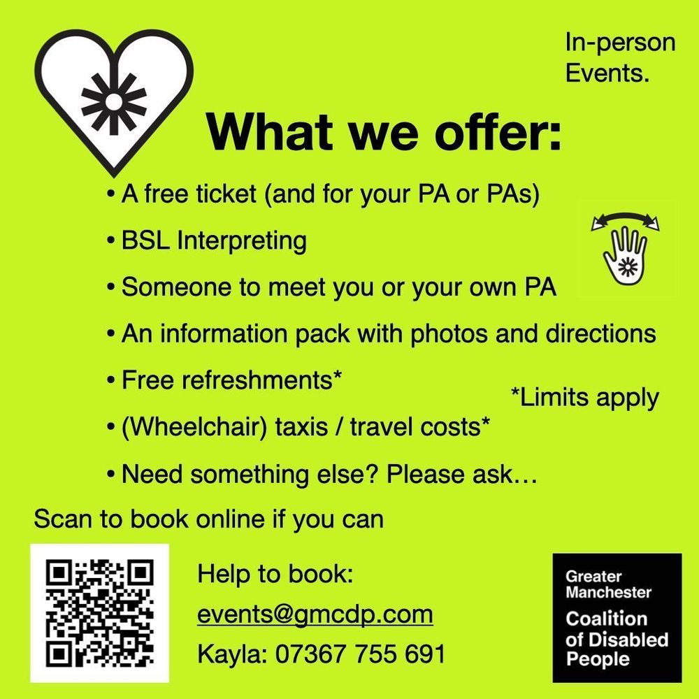 Greater Manchester Coalition of Disabled People. We offer free tickets, BSL interpreting, someone to meet you or a PA, an information pack with photos and directions, free refreshments* and wheelchair taxi or travel costs*. *Limits apply. Ask for other support. Scan the QR code to book, or email kayla@gmcdp.com or text/call 07367755691