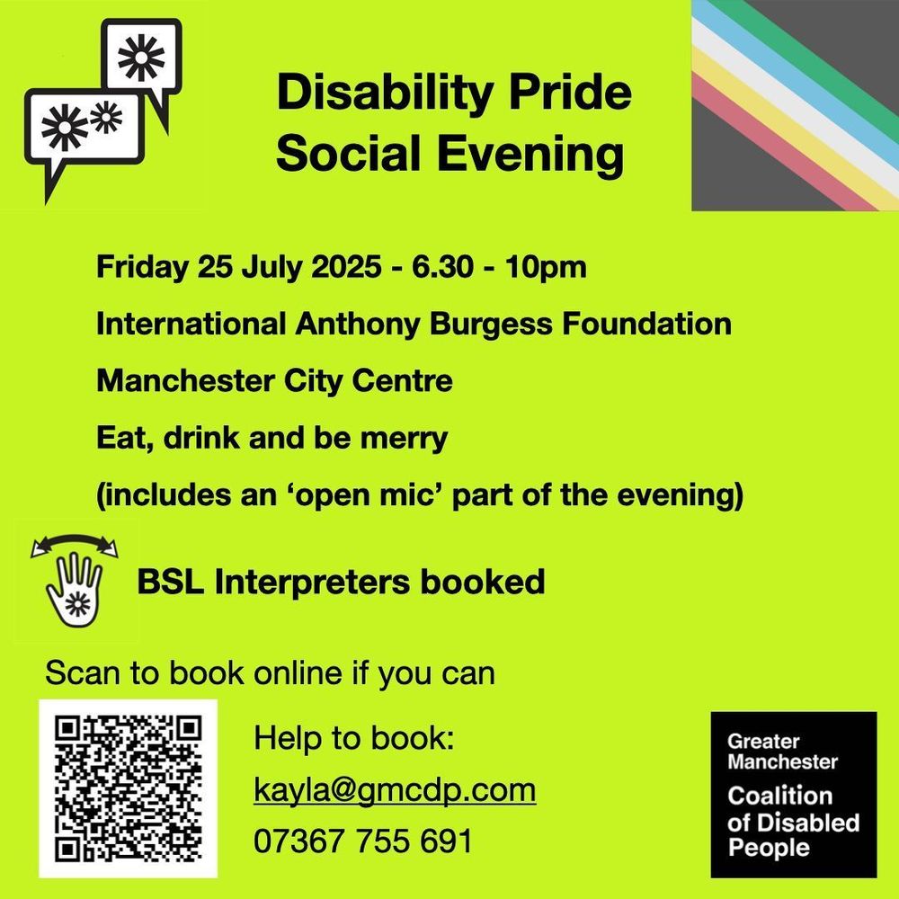 Greater Manchester Coalition of Disabled People. Friday 25 July 2025 - 6.30 - 10pm. International Anthony Burgess Foundation
Manchester City Centre. Eat, drink and be merry (includes an ‘open mic’ part of the evening). BSL Interpreters booked. Scan the QR code to book, or email kayla@gmcdp.com or text/call 07367755691