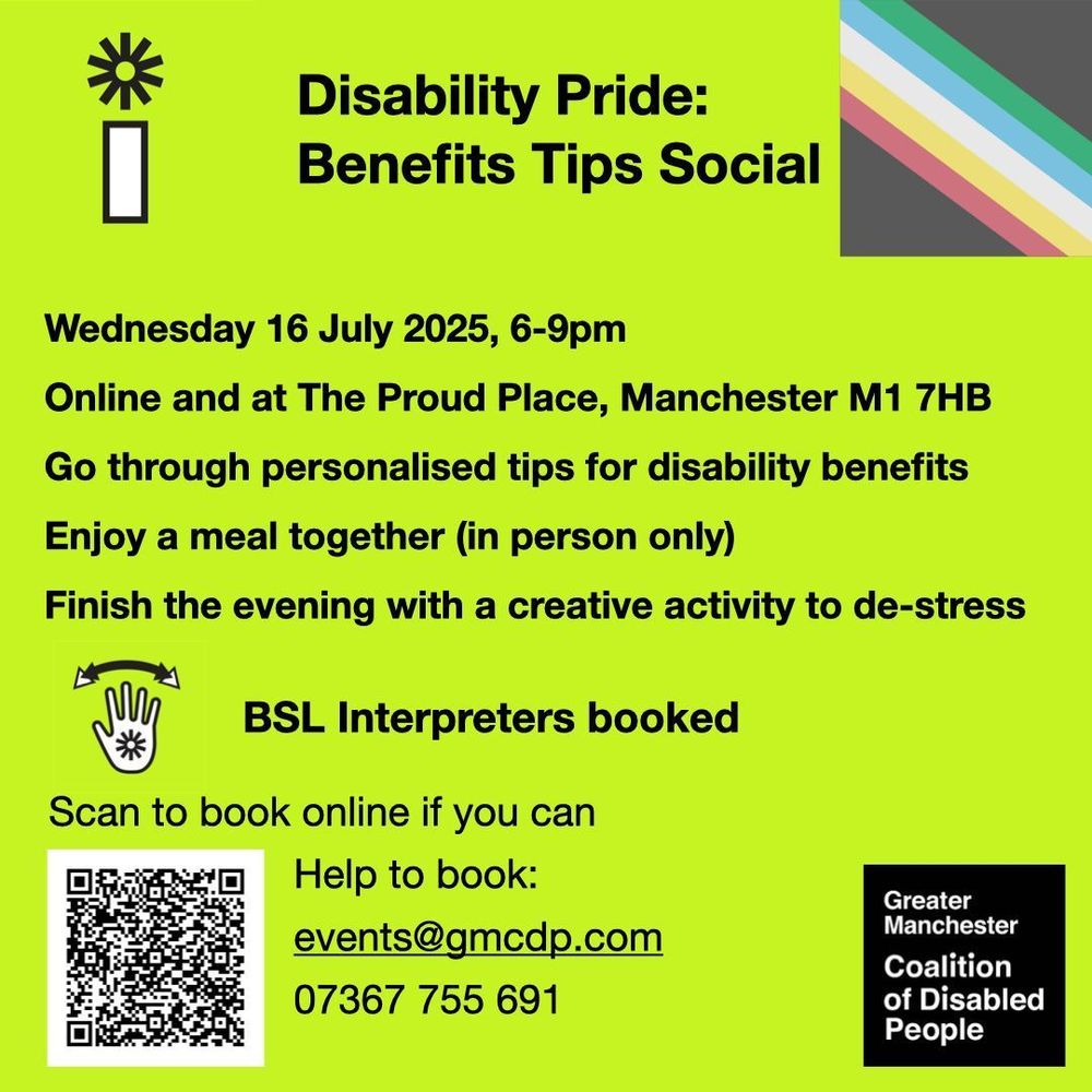 Greater Manchester Coalition of Disabled People. Disability Pride: Benefits Tips Social. Wednesday 16 July 2025, 6-9pm
Online and at The Proud Place, Manchester M1 7HB. Go through personalised tips for disability benefits. Enjoy a meal together (in person only). Finish the evening with a creative activity to de-stress. BSL Interpreters booked. Scan the QR code to book, or email kayla@gmcdp.com or text/call 07367755691