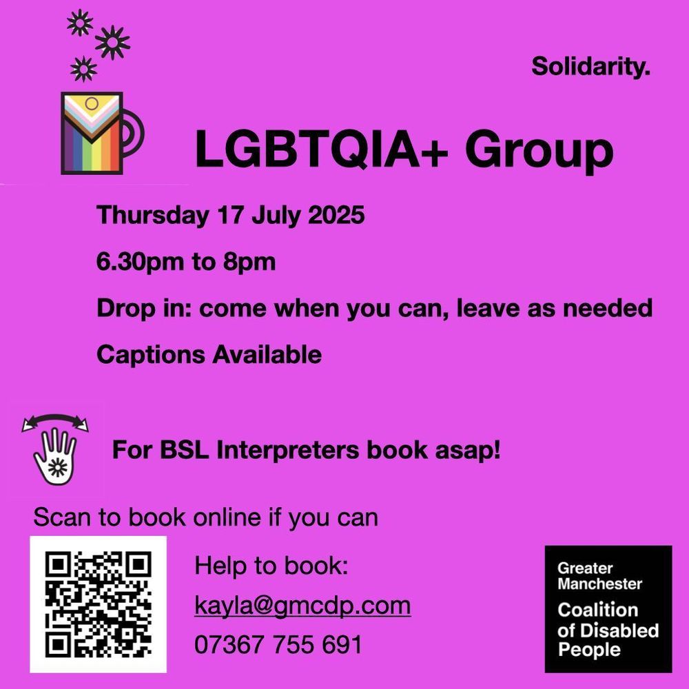 Greater Manchester Coalition of Disabled People. LGBTQIA+ Group, Thursday 17 July 2025, 6.30pm to 8pm.
Drop in: come when you can, leave as needed. Online in Zoom. Captions available. For BSL interpreters book asap! Scan the QR code to book, or email kayla@gmcdp.com or text/call 07367755691