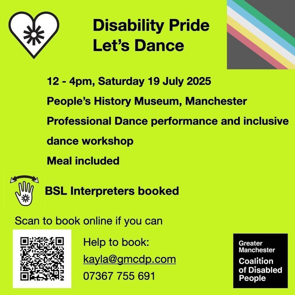 Greater Manchester Coalition of Disabled People. Disability Pride Let’s Dance. 12 - 4pm, Saturday 19 July 2025. People’s History Museum, Manchester. Professional Dance performance and inclusive dance workshop. Meal included. BSL Interpreters booked. Scan the QR code to book, or email kayla@gmcdp.com or text/call 07367755691
