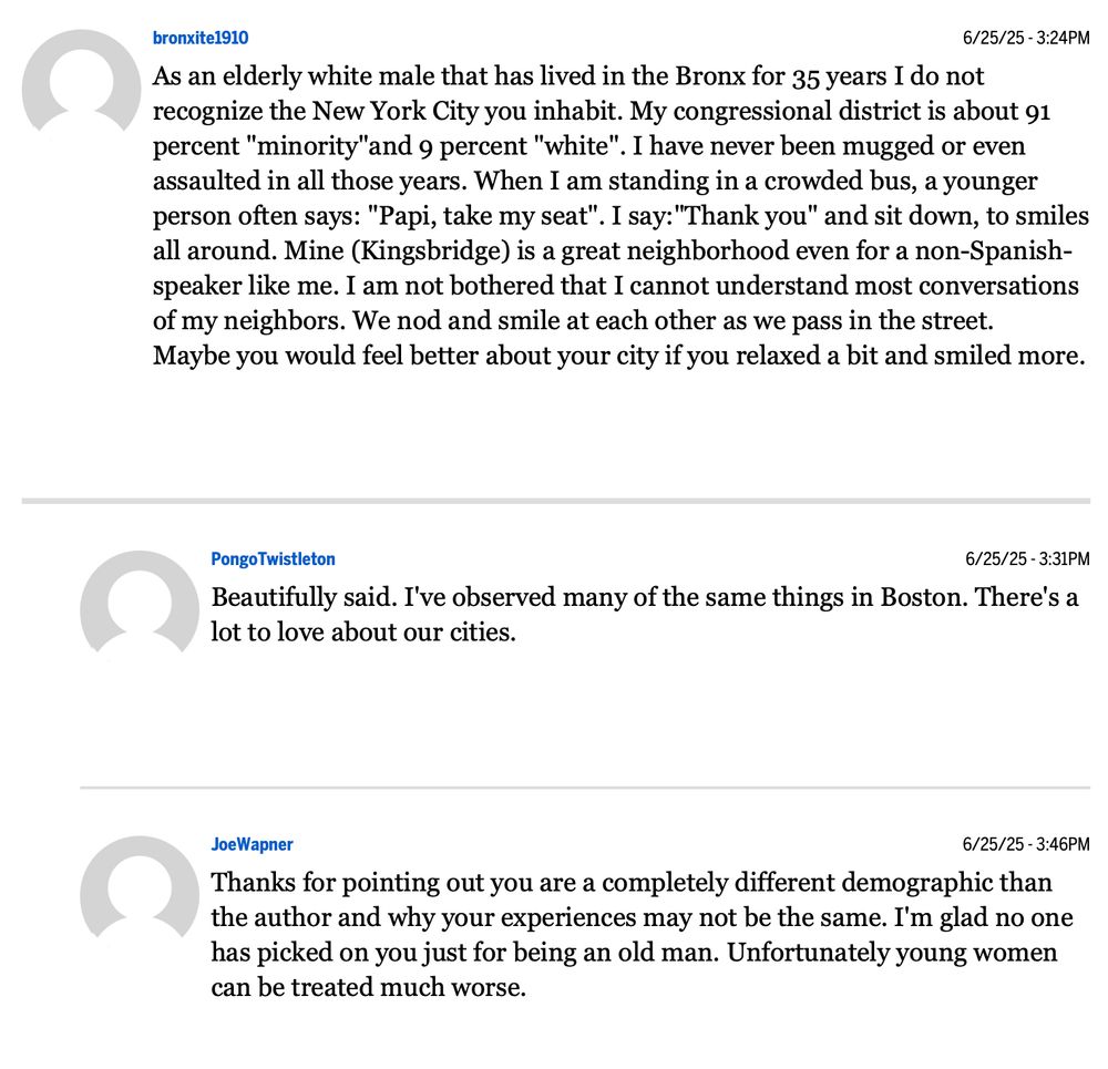 bronxite1910
6/25/25 - 3:24PM
“As an elderly white male that has lived in the Bronx for 35 years I do not recognize the New York City you inhabit. My congressional district is about 91 percent "minority"and 9 percent "white".
. I have never been mugged or even
assaulted in all those years. When I am standing in a crowded bus, a younger person often says: "Papi, take my seat".
. I say:"Thank you" and sit down, to smiles
all around. Mine (Kingsbridge) is a great neighborhood even for a non-Spanish-speaker like me. I am not bothered that I cannot understand most conversations of my neighbors. We nod and smile at each other as we pass in the street.
Maybe you would feel better about your city if you relaxed a bit and smiled more.”

Pongo Twistleton
6/25/25 - 3:31PM
“Beautifully said. I've observed many of the same things in Boston. There's a lot to love about our cities.”

JoeWapner
6/25/25 - 3:46PM
“Thanks for pointing out you are a completely different demographic than the author and why your experiences may not be the same. I'm glad no one has picked on you just for being an old man. Unfortunately young women can be treated much.”