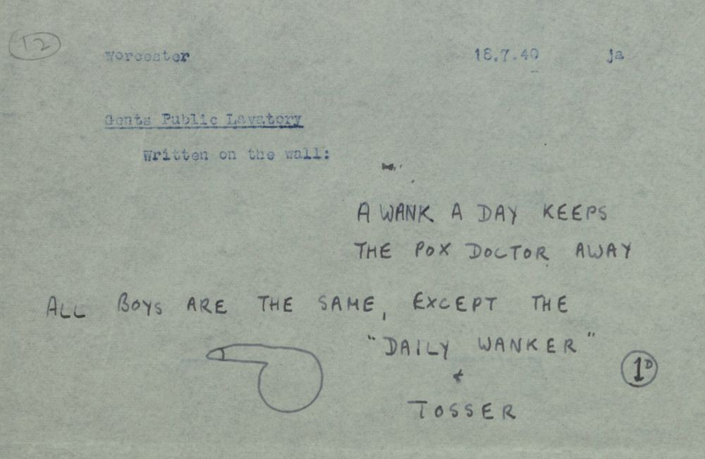 A transcription of some graffiti spotted in a gents toilet in Worcester, 1940 which says: "A wank a day keeps the pox doctor away" as well as "All boys are the same, except the 'Daily Wanker and Tosser'" with what looks like a 1 pence coin or symbol. There is also a primitive illustration of a cock and balls to accompany it.