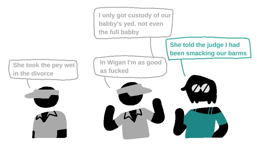 Doodle of Glenn Albany (pictogram guy with white sun visor) and Casey Gale (pictogram guy with shoulder-length hair, white glasses)

Glenn: She took the pey wet in the divorce
Glenn: I only got custody of our babby's yed. not even the full babby
Casey: She told the judge I had been smacking our barms
Glenn: In Wigan I'm as good as fucked