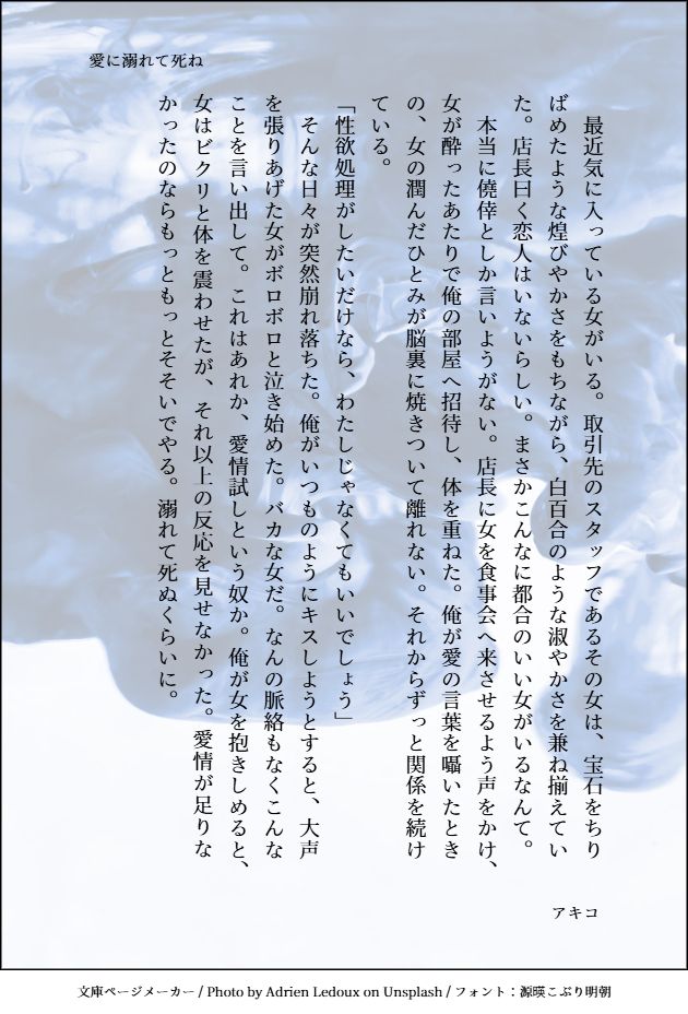 愛に溺れて死ね（サムライソード×女夢主）
　最近気に入っている女がいる。取引先のスタッフであるその女は、宝石をちりばめたような煌びやかさをもちながら、白百合のような淑やかさを兼ね揃えていた。店長曰く恋人はいないらしい。まさかこんなに都合のいい女がいるなんて。
　本当に僥倖としか言いようがない。店長に女を食事会へ来させるよう声をかけ、女が酔ったあたりで俺の部屋へ招待し、体を重ねた。俺が愛の言葉を囁いたときの、女の潤んだひとみが脳裏に焼きついて離れない。それからずっと関係を続けている。
「性欲処理がしたいだけなら、わたしじゃなくてもいいでしょう」
　そんな日々が突然崩れ落ちた。俺がいつものようにキスしようとすると、大声を張りあげた女がボロボロと泣き始めた。バカな女だ。なんの脈絡もなくこんなことを言い出して。これはあれか、愛情試しという奴か。俺が女を抱きしめると、女はビクリと体を震わせたが、それ以上の反応を見せなかった。愛情が足りなかったのならもっともっとそそいでやる。溺れて死ぬくらいに。