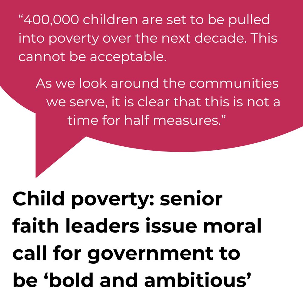 "400,000 children are set to be pulled into poverty over the next decade. This cannot be acceptable. As we look around the communities we serve, it is clear that this is not a time for half measures."
Child poverty: senior faith leaders issue moral call for government to be 'bold and ambitious'.