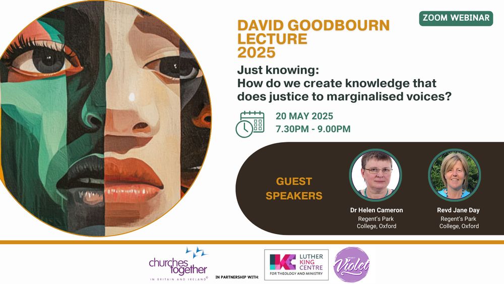 David Goodbourn Lecture 2025 - Just Knowing: How do we create knowledge that does justice to marginalised voices?
20 May 2025, 7:30-9pm.
Guest speakers: Dr Helen Cameron, Regent's Park College, Oxford; 
and Revd Jane Day, Regent's Park College, Oxford.
Churches Together in Britain and Ireland, Luther King Centre for Theology and Ministry, and Project Violet.