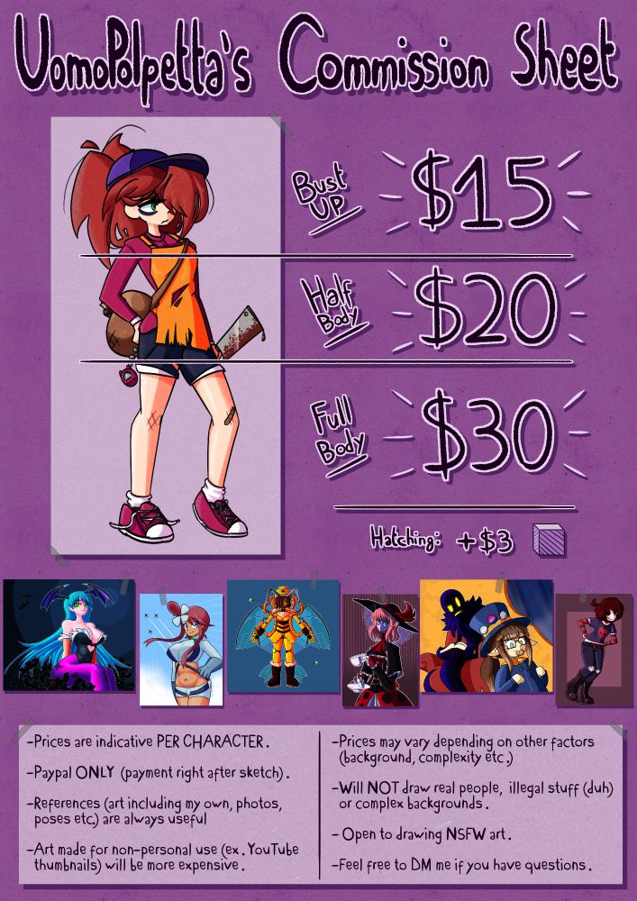 UomoPolpetta's Commission Sheet.
Bust-up: 15 dollars.
Half body: 20 dollars.
Full body: 30 dollars.
Adding hatching-style shading costs an additional 3 dollars.
Prices are indicative PER CHARACTER.
Paypal ONLY (payment right after sketch is approved).
-References (art including my own, photos, poses etc.) are always useful.
-Art made for non-personal use (ex. Youtube thumbnails) will be more expensive.
-Prices may vary depending on other factors (background, complexity etc.)
-Will NOT draw real people, illegal stuff (duh) or complex backgrounds.
-Open to drawing NSFW art.
-Feel free to DM me if you have questions.