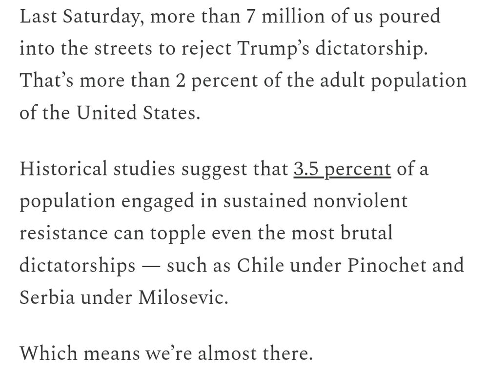 Last Saturday, more than 7 million of us poured into the streets to reject Trump’s dictatorship. That’s more than 2 percent of the adult population of the United States.

Historical studies suggest that 3.5 percent of a population engaged in sustained nonviolent resistance can topple even the most brutal dictatorships — such as Chile under Pinochet and Serbia under Milosevic.

Which means we’re almost there.