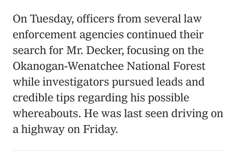 “On Tuesday, officers from several law enforcement agencies continued their search for Mr. Decker, focusing on the Okanogan-Wenatchee National Forest while investigators pursued leads and credible tips regarding his possible whereabouts. He was last seen driving on a highway on Friday.”
