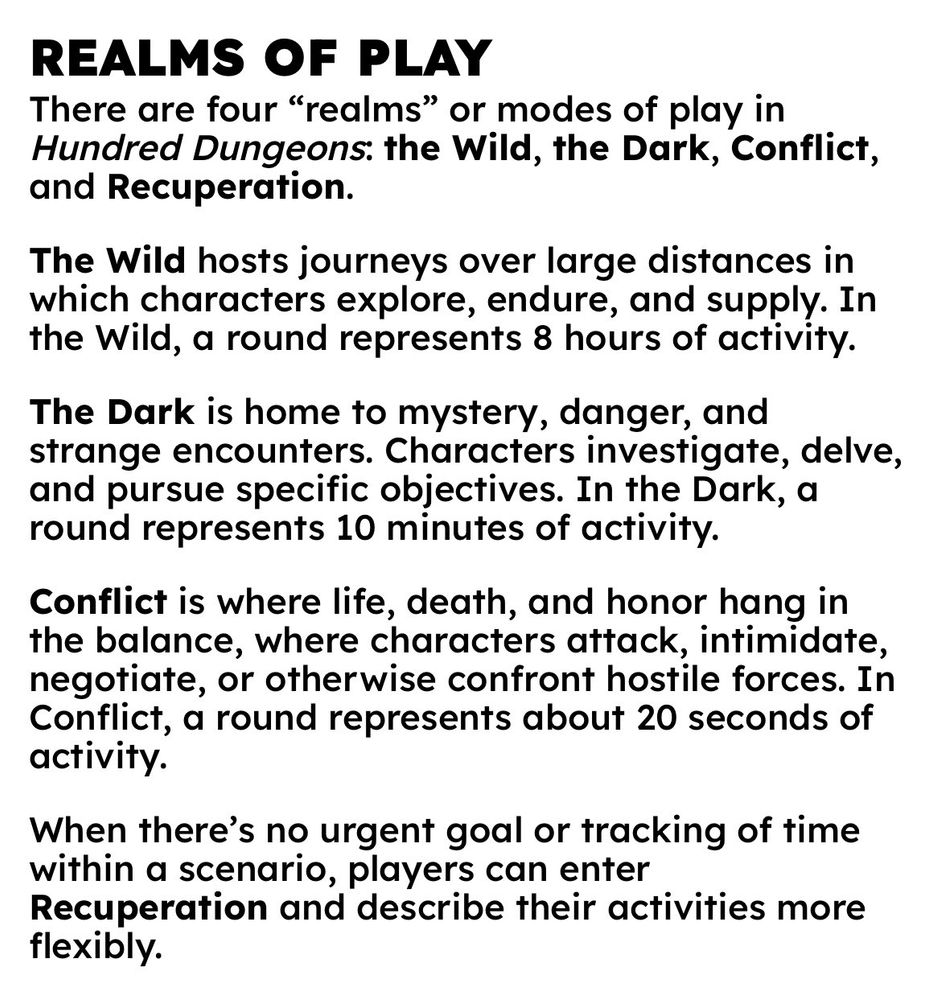 REALMS OF PLAY
There are four “realms” or modes of play in Hundred Dungeons: the Wild, the Dark, Conflict, and Recuperation.
The Wild hosts journeys over large distances in which characters explore, endure, and supply. In the Wild, a round represents 8 hours of activity.
The Dark is home to mystery, danger, and strange encounters. Characters investigate, delve, and pursue specific objectives. In the Dark, a round represents 10 minutes of activity.
Conflict is where life, death, and honor hang in the balance, where characters attack, intimidate, negotiate, or otherwise confront hostile forces. In Conflict, a round represents about 20 seconds of activity.
When there’s no urgent goal or tracking of time within a scenario, players can enter Recuperation and describe their activities more flexibly.