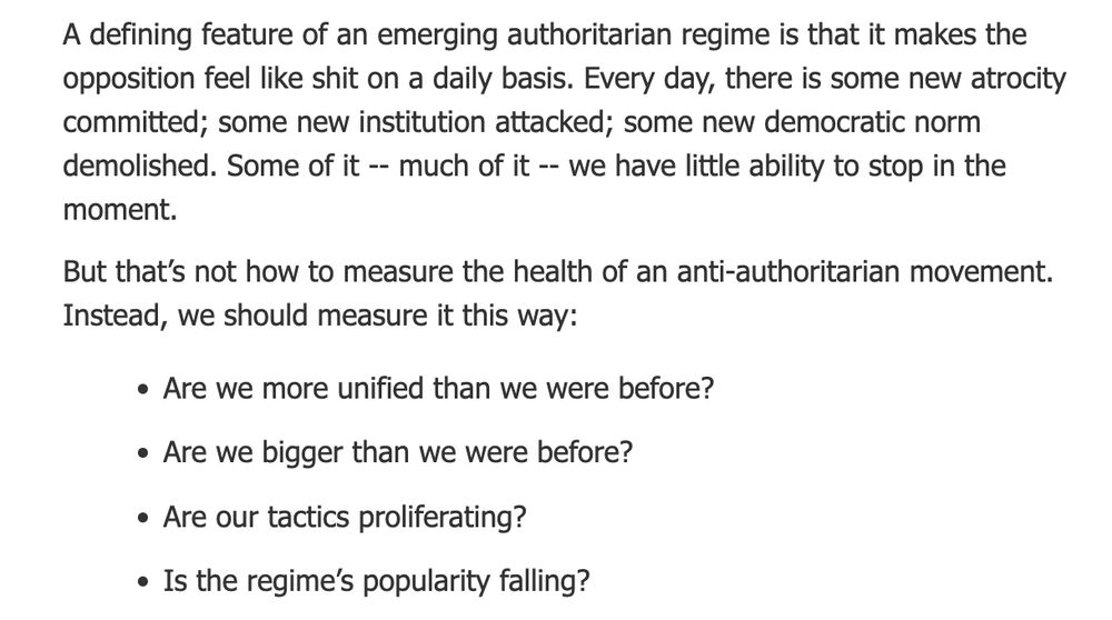 A defining feature of an emerging authoritarian regime is that it makes the opposition feel like shit on a daily basis. Every day, there is some new atrocity committed; some new institution attacked; some new democratic norm demolished. Some of it -- much of it -- we have little ability to stop in the moment. 

But that’s not how to measure the health of an anti-authoritarian movement. Instead, we should measure it this way:

Are we more unified than we were before?
Are we bigger than we were before?
Are our tactics proliferating? 
Is the regime’s popularity falling?