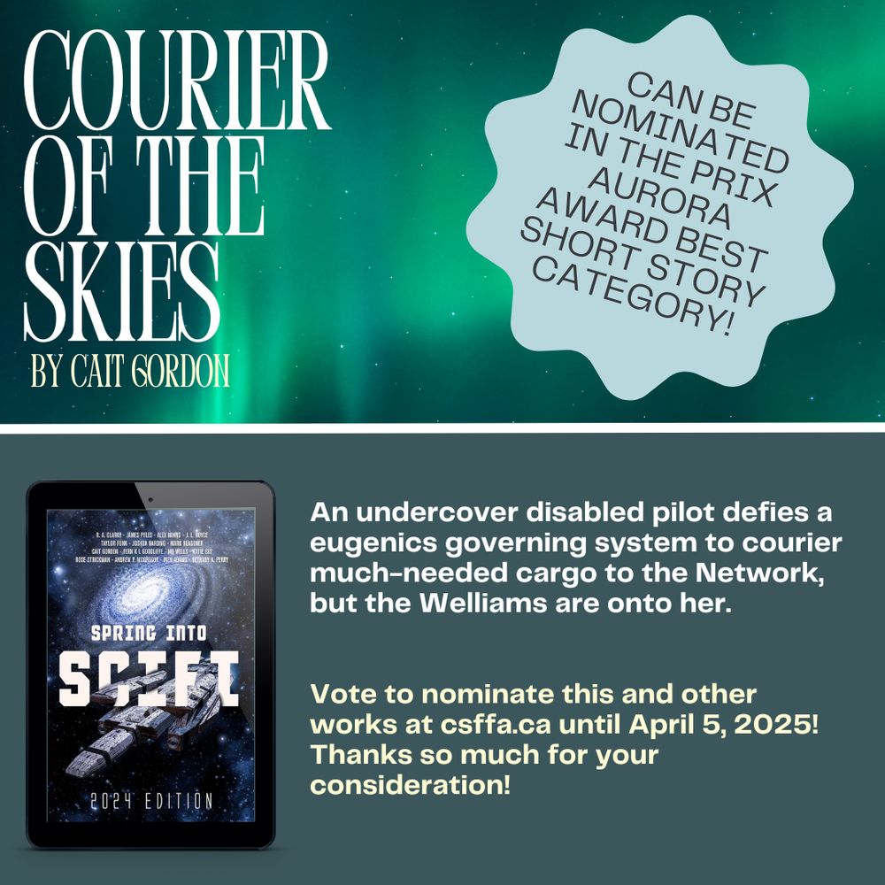 COURIER OF THE SKIES
BY CAIT GORDON
CAN BE NOMINATED IN THE PRIX AURORA
AWARD BEST SHORT STORY CATEGORY!

An undercover disabled pilot defies a eugenics governing system to courier much-needed cargo to the Network, but the Welliams are onto her.
Vote to nominate this and other works at csffa.ca until April 5, 2025!

First published in
SPRING INTO SCIFI
2024 EDITION!

Also featured is the cover of the anthology on a tablet. The cover is a blue space background with a spaceship. 
