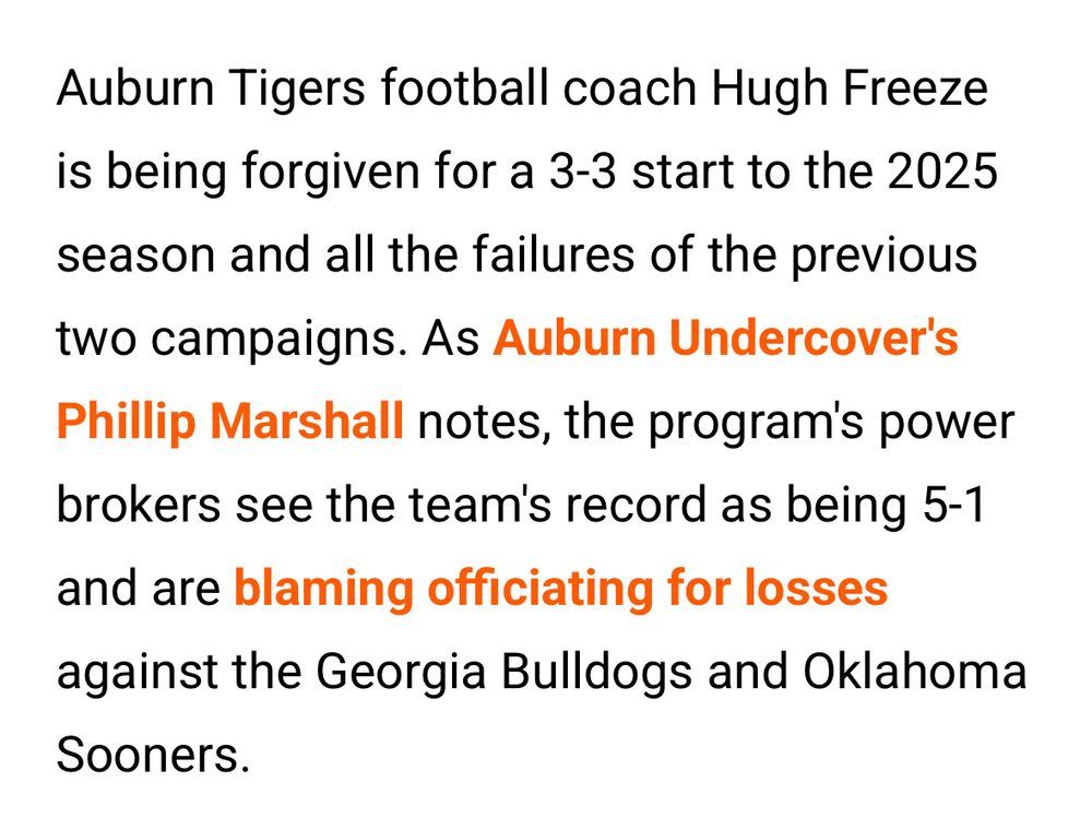 Auburn Tigers football coach Hugh Freeze is being forgiven for a 3-3 start to the 2025 season and all the failures of the previous two campaigns. As Auburn Undercover's Phillip Marshall notes, the program's power brokers see the team's record as being 5-1
and are blaming officiating for losses against the Georgia Bulldogs and Oklahoma
Sooners.