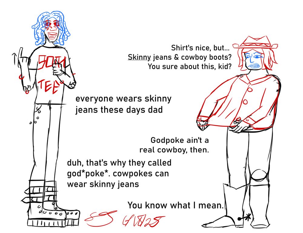 sketch of a man wearing godpoke's outfit and saying, "shirt's nice, but... skinny jeans & cowboy boots, kid? You sure about this?" 
a taller, skinnier person who's wearing a goth outfit says in ASL, "everyone wears skinny jeans these days dad" (they're drawn signing "everyone"). 
the man: "Godpoke ain't a real cowboy, then."
the kid: "duh, that's why they called god*poke*. cowpokes can wear skinny jeans"
man: "You know what I mean."