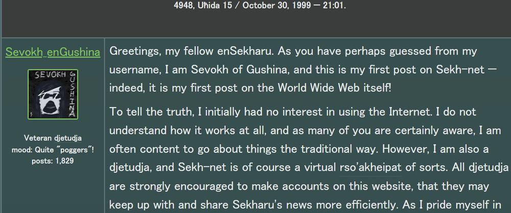 screenshot of part of a fictional forum post by Sevokh_enGushina that says, "Greetings, my fellow enSekharu. As you have perhaps guessed from my username, I am Sevokh of Gushina, and this is my first post on Sekh-net — indeed, it is my first post on the World Wide Web itself! To tell the truth, I initially had no interest in using the Internet. I do not understand how it works at all, and as many of you are certainly aware, I am often content to go about things the traditional way. However, I am also a djetudja, and Sekh-net is of course a virtual rso'akheipat of sorts. All djetudja are strongly encouraged to make accounts on this website, that they may keep up with and share Sekharu's news more efficiently. As I pride myself in..."