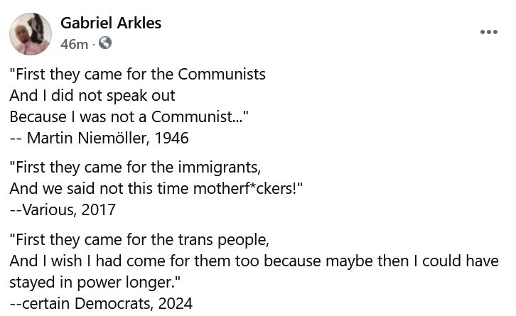 "First they came for the Communists
And I did not speak out
Because I was not a Communist..."
-- Martin Niemöller, 1946
"First they came for the immigrants,
And we said not this time motherf*ckers!"
--Various, 2017
"First they came for the trans people, 
And I wish I had come for them too because maybe then I could have stayed in power longer."
--certain Democrats, 2024