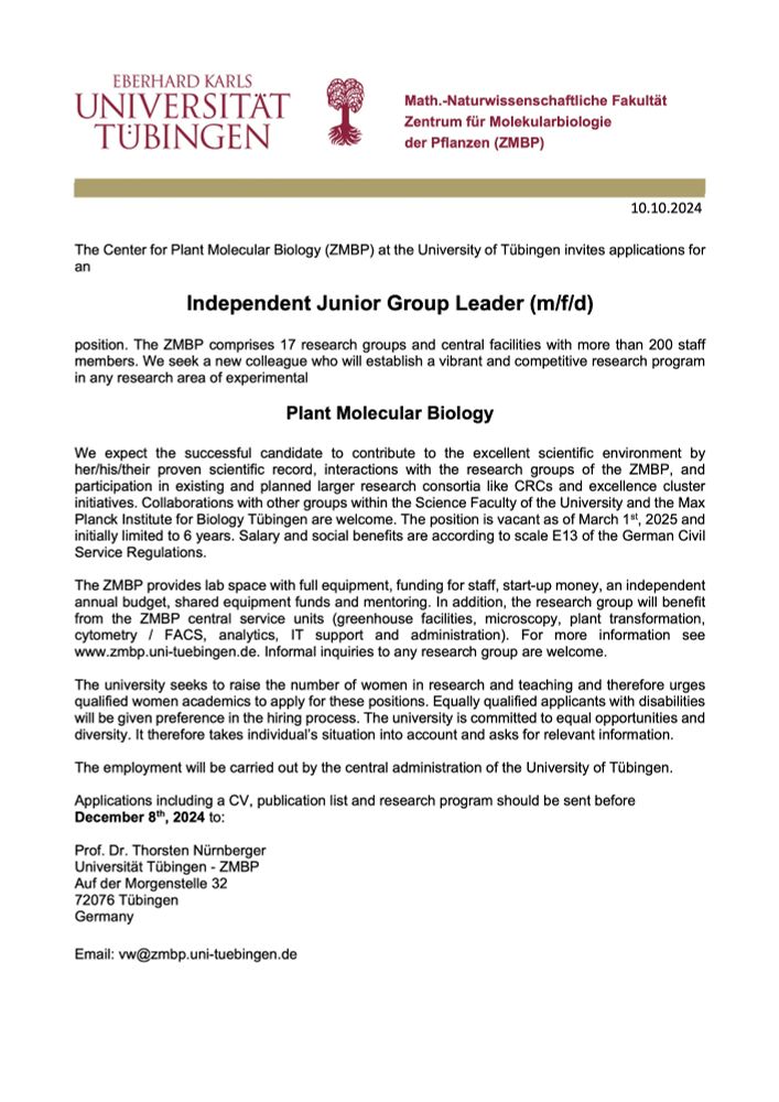 The Center for Plant Molecular Biology (ZMBP) at the University of Tübingen invites applications for an Independent Junior Group Leader (m/f/d) position. We seek a new colleague who will establish a vibrant and competitive research program in any research area of experimental Plant Molecular Biology. We expect the successful candidate to contribute to the excellent scientific environment by her/his/their proven scientific record, interactions with the research groups of the ZMBP, and participation in existing and planned larger research consortia like CRCs and excellence cluster initiatives. The position is vacant as of March 1st, 2025 and initially limited to 6 years. The ZMBP provides lab space with full equipment, funding for staff, start-up money, an independent annual budget, shared equipment funds and mentoring. For more information see www.zmbp.uni-tuebingen.de. Informal inquiries to any research group are welcome. Applications including a CV, publication list and research program should be sent before December 8th, 2024 to: Prof. Dr. Thorsten Nürnberger vw@zmbp.uni-tuebingen.de 