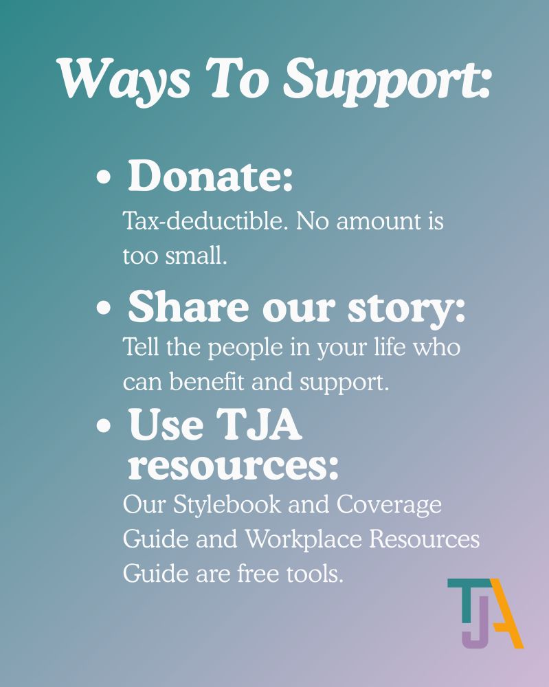 Text reads 
"Ways to support:
Donate: Tax deductible. No amount is too small. 

Share our story: Tell the people in your life who can benefit and support.

Use TJA resources: Our Stylebook and Coverage Guide and Workplace Resources Guide are free tools."

The tri-colored TJA logo is at the bottom of the image on a turquoise and purple gradient background.