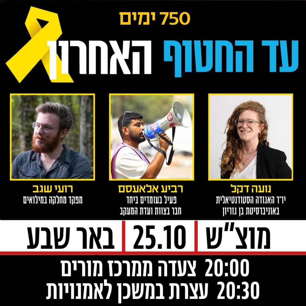 750 ימים
עד החטוף האחרון
תמונות הדוברים: נועה דקל, רביע אלאעסם ורועי שגב
מוצ״ש 25.10 באר שבע
20:00 צעדה ממרכז מורים
20:30 עצרת במשכן לאמנויות