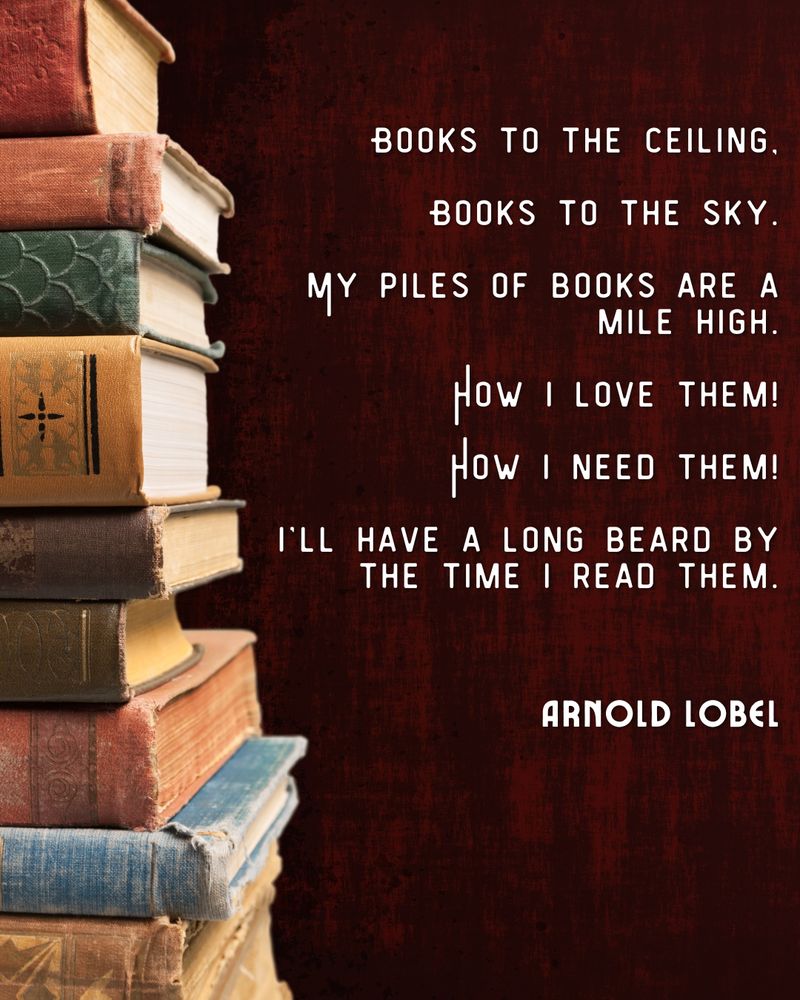 Books to the ceiling, books to the sky.

My piles of books are a mile high.

How I love them!

How I need them!

I’ll have a long beard by the time I read them.

Arnold Lobel