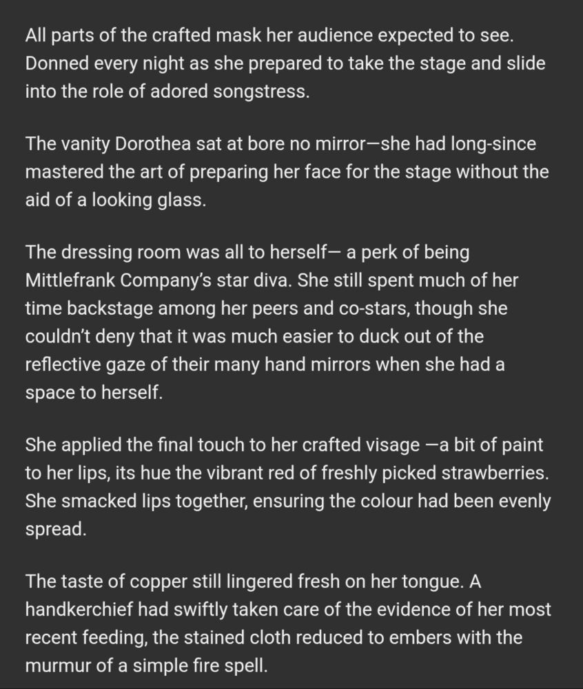 All parts of the crafted mask her audience expected to see. Donned every night as she prepared to take the stage and slide into the role of adored songstress.

The vanity Dorothea sat at bore no mirror—she had long-since mastered the art of preparing her face for the stage without the aid of a looking glass.

The dressing room was all to herself— a perk of being Mittlefrank Company’s star diva. She still spent much of her time backstage among her peers and co-stars, though she couldn’t deny that it was much easier to duck out of the reflective gaze of their many hand mirrors when she had a space to herself.

She applied the final touch to her crafted visage —a bit of paint to her lips, its hue the vibrant red of freshly picked strawberries. She smacked lips together, ensuring the colour had been evenly spread.

The taste of copper still lingered fresh on her tongue. A handkerchief had swiftly taken care of the evidence of her most recent feeding, the stained cloth reduced to embers with the murmur of a simple fire spell.
