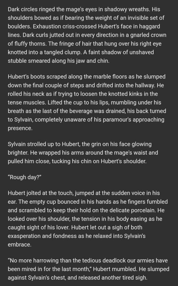 A smile lit his face, a flutter of warmth filling his chest as he rounded the corner and spotted Hubert shuffling down the stairs, a slight drag to his steps, and a porcelain cup clutched in his hands.

Dark circles ringed the mage's eyes in shadowy wreaths. His shoulders bowed as if bearing the weight of an invisible set of boulders. Exhaustion criss-crossed Hubert’s face in haggard lines. Dark curls jutted out in every direction in a gnarled crown of fluffy thorns. The fringe of hair that hung over his right eye knotted into a tangled clump. A faint shadow of unshaved stubble smeared along his jaw and chin.

Hubert’s boots scraped along the marble floors as he slumped down the final couple of steps and drifted into the hallway. He rolled his neck as if trying to loosen the knotted kinks in the tense muscles. Lifted the cup to his lips, mumbling under his breath as the last of the beverage was drained, his back turned to Sylvain, completely unaware of his paramour's approaching presence.

Sylvain strolled up to Hubert, the grin on his face glowing brighter. He wrapped his arms around the mage's waist and pulled him close, tucking his chin on Hubert's shoulder.

“Rough day?”

Hubert jolted at the touch, jumped at the sudden voice in his ear. The empty cup bounced in his hands as he fingers fumbled and scrambled to keep their hold on the delicate porcelain. He looked over his shoulder, the tension in his body easing as he caught sight of his lover. Hubert let out a sigh of both exasperation and fondness as he relaxed into Sylvain’s embrace.

“No more harrowing than the tedious deadlock our armies have been mired in for the last month,” Hubert mumbled. He slumped against Sylvain’s chest, and released another tired sigh.   