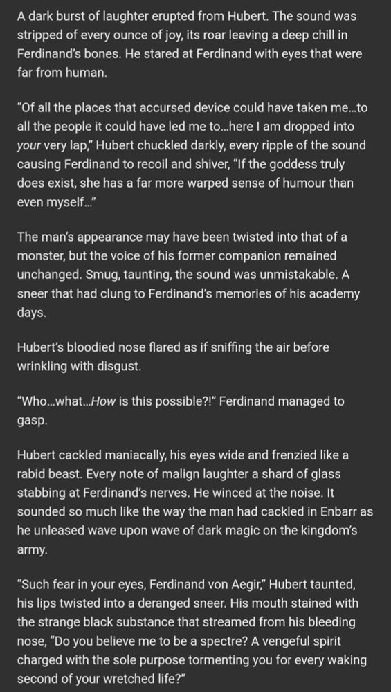 A dark burst of laughter erupted from Hubert. The sound was stripped of every ounce of joy, its roar leaving a deep chill in Ferdinand’s bones. He stared at Ferdinand with eyes that were far from human.

“Of all the places that accursed device could have taken me…to all the people it could have led me to…here I am dropped into your very lap,” Hubert chuckled darkly, every ripple of the sound causing Ferdinand to recoil and shiver, “If the goddess truly does exist, she has a far more warped sense of humour than even myself…”

The man’s appearance may have been twisted into that of a monster, but the voice of his former companion remained unchanged. Smug, taunting, the sound was unmistakable. A sneer that had clung to Ferdinand’s memories of his academy days.

Hubert’s bloodied nose flared as if sniffing the air before wrinkling with disgust.

“Who…what…How is this possible?!” Ferdinand managed to gasp.

Hubert cackled maniacally, his eyes wide and frenzied like a rabid beast. Every note of malign laughter a shard of glass stabbing at Ferdinand’s nerves. He winced at the noise. It sounded so much like the way the man had cackled in Enbarr as he unleased wave upon wave of dark magic on the kingdom’s army.

“Such fear in your eyes, Ferdinand von Aegir,” Hubert taunted, his lips twisted into a deranged sneer. His mouth stained with the strange black substance that streamed from his bleeding nose, “Do you believe me to be a spectre? A vengeful spirit charged with the sole purpose tormenting you for every waking second of your wretched life?”