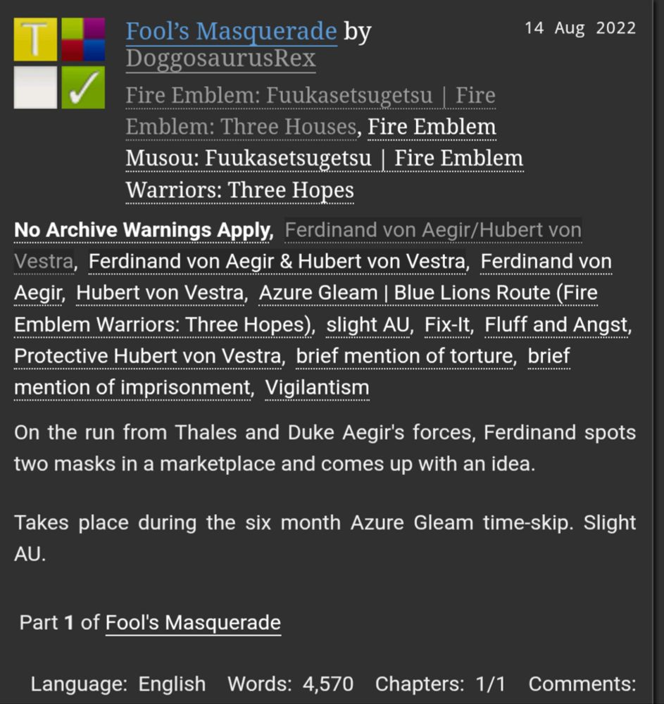 Fool’s Masquerade by DoggosaurusRex
Fandoms:Fire Emblem: Fuukasetsugetsu | Fire Emblem: Three Houses, Fire Emblem Musou: Fuukasetsugetsu | Fire Emblem Warriors: Three Hopes  
Teen And Up Audiences
No Archive Warnings Apply
Gen, M/M
Complete Work
14 Aug 2022
Tags
No Archive Warnings ApplyFerdinand von Aegir/Hubert von VestraFerdinand von Aegir & Hubert von VestraFerdinand von AegirHubert von VestraAzure Gleam | Blue Lions Route (Fire Emblem Warriors: Three Hopes)slight AUFix-ItFluff and AngstProtective Hubert von Vestrabrief mention of torturebrief mention of imprisonmentVigilantism
Summary
On the run from Thales and Duke Aegir's forces, Ferdinand spots two masks in a marketplace and comes up with an idea.

Takes place during the six month Azure Gleam time-skip. Slight AU.

Series
Part 1 of Fool's Masquerade
Language: English Words: 4,570 Chapters: 1/1 Comments