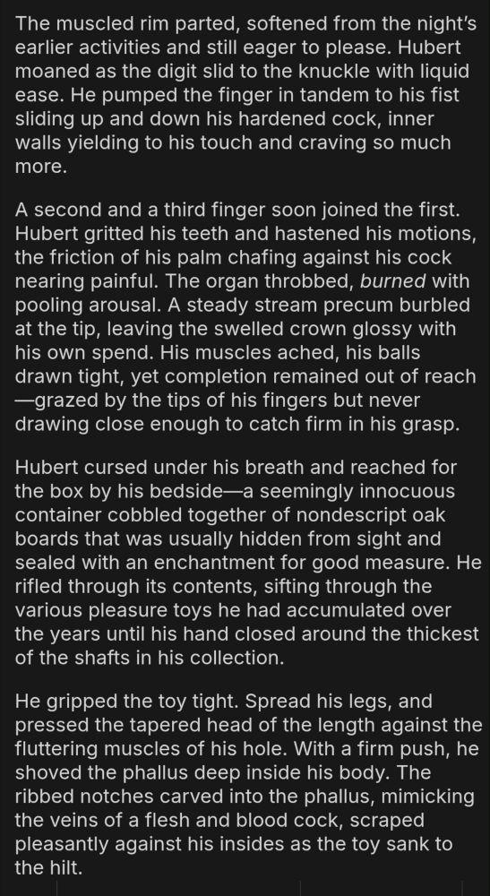 The muscled rim parted, softened from the night’s earlier activities and still eager to please. Hubert moaned as the digit slid to the knuckle with liquid ease. He pumped the finger in tandem to his fist sliding up and down his hardened cock, inner walls yielding to his touch and craving so much more.

A second and a third finger soon joined the first. Hubert gritted his teeth and hastened his motions, the friction of his palm chafing against his cock nearing painful. The organ throbbed, burned with pooling arousal. A steady stream precum burbled at the tip, leaving the swelled crown glossy with his own spend. His muscles ached, his balls drawn tight, yet completion remained out of reach—grazed by the tips of his fingers but never drawing close enough to catch firm in his grasp.

Hubert cursed under his breath and reached for the box by his bedside—a seemingly innocuous container cobbled together of nondescript oak boards that was usually hidden from sight and sealed with an enchantment for good measure. He rifled through its contents, sifting through the various pleasure toys he had accumulated over the years until his hand closed around the thickest of the shafts in his collection.

He gripped the toy tight. Spread his legs, and pressed the tapered head of the length against the fluttering muscles of his hole. With a firm push, he shoved the phallus deep inside his body. The ribbed notches carved into the phallus, mimicking the veins of a flesh and blood cock, scraped pleasantly against his insides as the toy sank to the hilt.