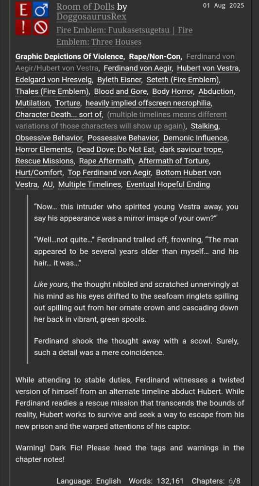 Room of Dolls by DoggosaurusRex
Fandoms:Fire Emblem: Fuukasetsugetsu | Fire Emblem: Three Houses  
Explicit
Graphic Depictions Of Violence, Rape/Non-Con
M/M
Work in Progress
01 Aug 2025
Tags
Graphic Depictions Of ViolenceRape/Non-ConFerdinand von Aegir/Hubert von VestraFerdinand von AegirHubert von VestraEdelgard von HresvelgByleth EisnerSeteth (Fire Emblem)Thales (Fire Emblem)Blood and GoreBody HorrorAbductionMutilationTortureheavily implied offscreen necrophiliaCharacter Death... sort of(multiple timelines means different variations of those characters will show up again)StalkingObsessive BehaviorPossessive BehaviorDemonic InfluenceHorror ElementsDead Dove: Do Not Eatdark saviour tropeRescue MissionsRape AftermathAftermath of TortureHurt/ComfortTop Ferdinand von AegirBottom Hubert von VestraAUMultiple TimelinesEventual Hopeful Ending
Summary
“Now… this intruder who spirited young Vestra away, you say his appearance was a mirror image of your own?”

“Well…not quite…” Ferdinand trailed off, frowning, “The man appeared to be several years older than myself… and his hair… it was…”

Like yours, the thought nibbled and scratched unnervingly at his mind as his eyes drifted to the seafoam ringlets spilling out spilling out from her ornate crown and cascading down her back in vibrant, green spools.

Ferdinand shook the thought away with a scowl. Surely, such a detail was a mere coincidence.

While attending to stable duties, Ferdinand witnesses a twisted version of himself from an alternate timeline abduct Hubert. While Ferdinand readies a rescue mission that transcends the bounds of reality, Hubert works to survive and seek a way to escape from his new prison and the warped attentions of his captor.

Warning! Dark Fic! Please heed the tags and warnings in the chapter notes!

Language: English Words: 132,161 Chapters: 6/8