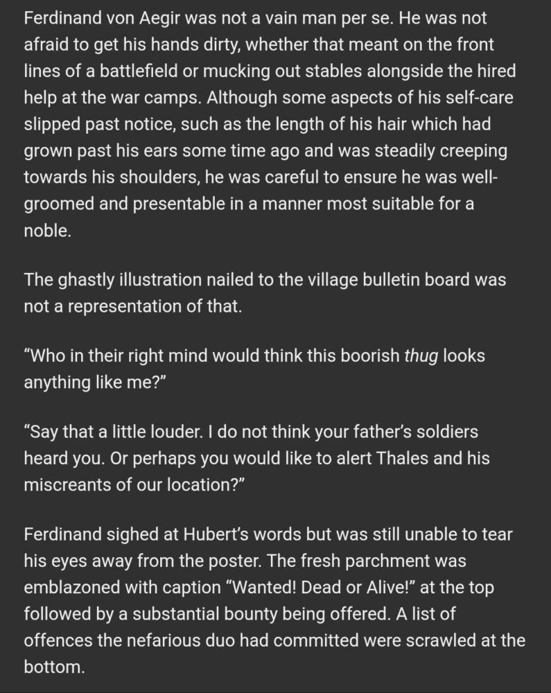 Ferdinand von Aegir was not a vain man per se. He was not afraid to get his hands dirty, whether that meant on the front lines of a battlefield or mucking out stables alongside the hired help at the war camps. Although some aspects of his self-care slipped past notice, such as the length of his hair which had grown past his ears some time ago and was steadily creeping towards his shoulders, he was careful to ensure he was well-groomed and presentable in a manner most suitable for a noble.

The ghastly illustration nailed to the village bulletin board was not a representation of that.

“Who in their right mind would think this boorish thug looks anything like me?”

“Say that a little louder. I do not think your father’s soldiers heard you. Or perhaps you would like to alert Thales and his miscreants of our location?”

Ferdinand sighed at Hubert’s words but was still unable to tear his eyes away from the poster. The fresh parchment was emblazoned with caption “Wanted! Dead or Alive!” at the top followed by a substantial bounty being offered. A list of offences the nefarious duo had committed were scrawled at the bottom.
