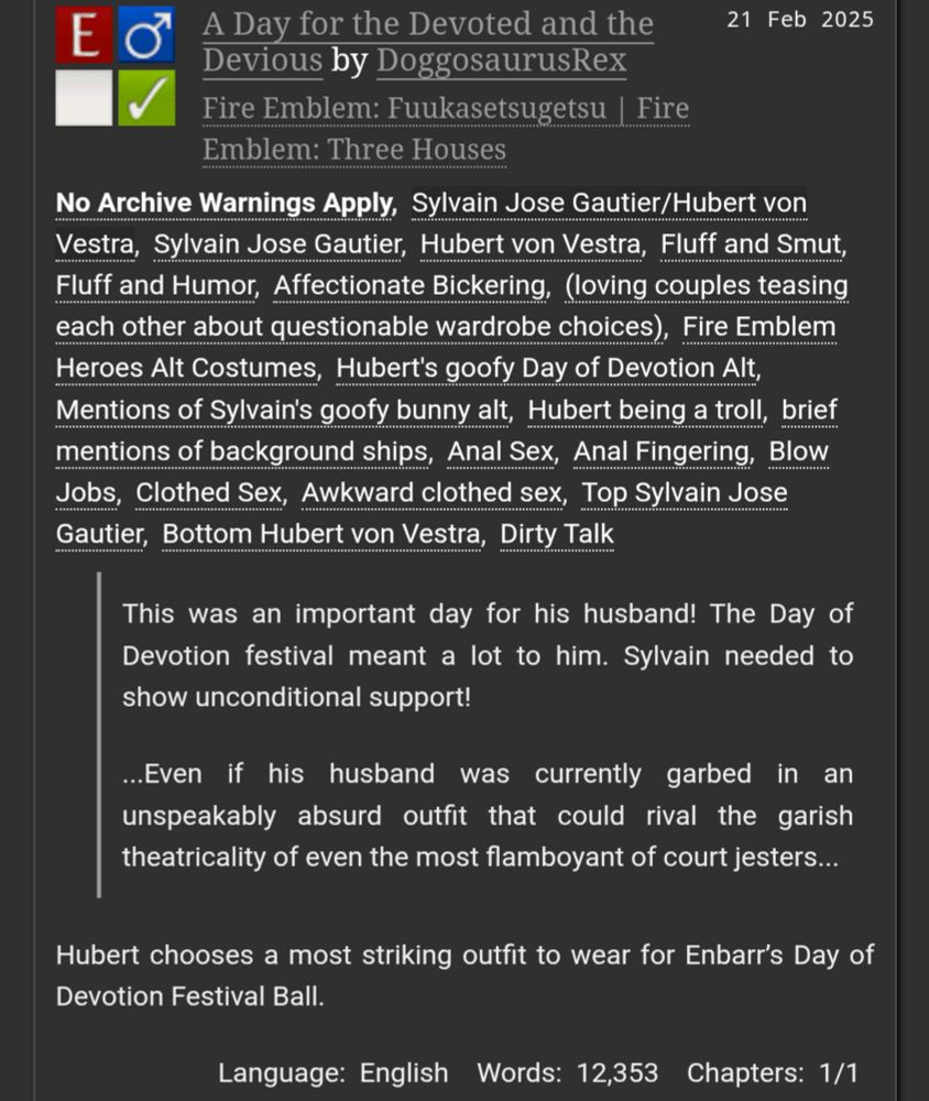 A Day for the Devoted and the Devious by DoggosaurusRex
Fandoms:Fire Emblem: Fuukasetsugetsu | Fire Emblem: Three Houses  
Explicit
No Archive Warnings Apply
M/M
Complete Work
21 Feb 2025
Tags
No Archive Warnings ApplySylvain Jose Gautier/Hubert von VestraSylvain Jose GautierHubert von VestraFluff and SmutFluff and HumorAffectionate Bickering(loving couples teasing each other about questionable wardrobe choices)Fire Emblem Heroes Alt CostumesHubert's goofy Day of Devotion AltMentions of Sylvain's goofy bunny altHubert being a trollbrief mentions of background shipsAnal SexAnal FingeringBlow JobsClothed SexAwkward clothed sexTop Sylvain Jose GautierBottom Hubert von VestraDirty Talk
Summary
This was an important day for his husband! The Day of Devotion festival meant a lot to him. Sylvain needed to show unconditional support!

...Even if his husband was currently garbed in an unspeakably absurd outfit that could rival the garish theatricality of even the most flamboyant of court jesters...

Hubert chooses a most striking outfit to wear for Enbarr’s Day of Devotion Festival Ball.

Language: English Words: 12,353 Chapters: 1/1