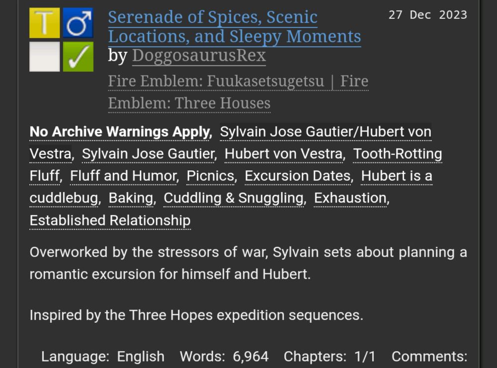 Serenade of Spices, Scenic Locations, and Sleepy Moments by DoggosaurusRex
Fandoms:Fire Emblem: Fuukasetsugetsu | Fire Emblem: Three Houses  
Teen And Up Audiences
No Archive Warnings Apply
M/M
Complete Work
27 Dec 2023
Tags
No Archive Warnings ApplySylvain Jose Gautier/Hubert von VestraSylvain Jose GautierHubert von VestraTooth-Rotting FluffFluff and HumorPicnicsExcursion DatesHubert is a cuddlebugBakingCuddling & SnugglingExhaustionEstablished Relationship
Summary
Overworked by the stressors of war, Sylvain sets about planning a romantic excursion for himself and Hubert.

Inspired by the Three Hopes expedition sequences.

Language: English Words: 6,964 Chapters: 1/1 Comments