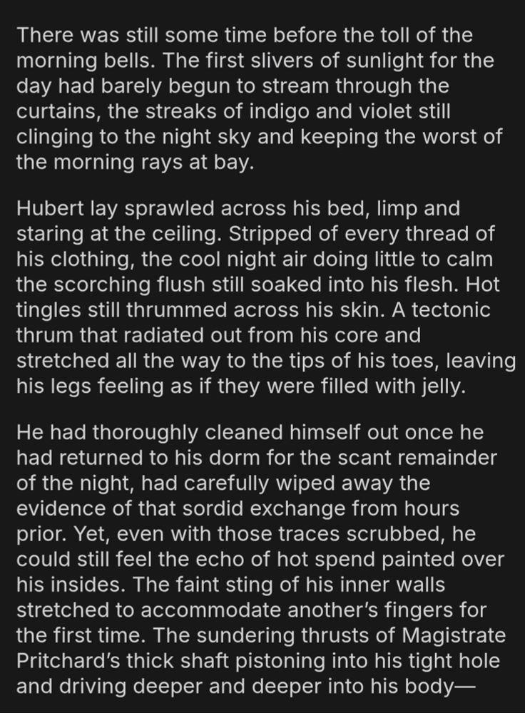 There was still some time before the toll of the morning bells. The first slivers of sunlight for the day had barely begun to stream through the curtains, the streaks of indigo and violet still clinging to the night sky and keeping the worst of the morning rays at bay.

Hubert lay sprawled across his bed, limp and staring at the ceiling. Stripped of every thread of his clothing, the cool night air doing little to calm the scorching flush still soaked into his flesh. Hot tingles still thrummed across his skin. A tectonic thrum that radiated out from his core and stretched all the way to the tips of his toes, leaving his legs feeling as if they were filled with jelly.

He had thoroughly cleaned himself out once he had returned to his dorm for the scant remainder of the night, had carefully wiped away the evidence of that sordid exchange from hours prior. Yet, even with those traces scrubbed, he could still feel the echo of hot spend painted over his insides. The faint sting of his inner walls stretched to accommodate another’s fingers for the first time. The sundering thrusts of Magistrate Pritchard’s thick shaft pistoning into his tight hole and driving deeper and deeper into his body—