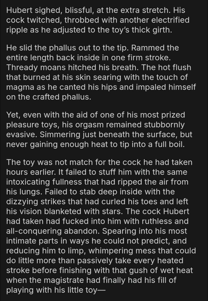 Hubert sighed, blissful, at the extra stretch. His cock twitched, throbbed with another electrified ripple as he adjusted to the toy’s thick girth.

He slid the phallus out to the tip. Rammed the entire length back inside in one firm stroke. Thready moans hitched his breath. The hot flush that burned at his skin searing with the touch of magma as he canted his hips and impaled himself on the crafted phallus.

Yet, even with the aid of one of his most prized pleasure toys, his orgasm remained stubbornly evasive. Simmering just beneath the surface, but never gaining enough heat to tip into a full boil.

The toy was not match for the cock he had taken hours earlier. It failed to stuff him with the same intoxicating fullness that had ripped the air from his lungs. Failed to stab deep inside with the dizzying strikes that had curled his toes and left his vision blanketed with stars. The cock Hubert had taken had fucked into him with ruthless and all-conquering abandon. Spearing into his most intimate parts in ways he could not predict, and reducing him to limp, whimpering mess that could do little more than passively take every heated stroke before finishing with that gush of wet heat when the magistrate had finally had his fill of playing with his little toy—