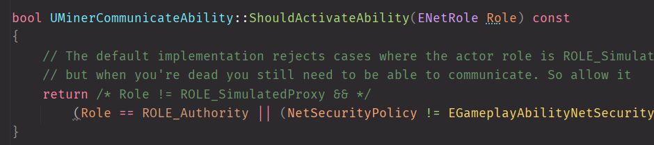 bool UMinerCommunicateAbility::ShouldActivateAbility(ENetRole Role) const
{
	// The default implementation rejects cases where the actor role is ROLE_SimulatedProxy
	// but when you're dead you still need to be able to communicate. So allow it
	return /* Role != ROLE_SimulatedProxy && */	
		(Role == ROLE_Authority || (NetSecurityPolicy != EGameplayAbilityNetSecurityPolicy::ServerOnly && NetSecurityPolicy != EGameplayAbilityNetSecurityPolicy::ServerOnlyExecution));	// Don't violate security policy if we're not the server
}
