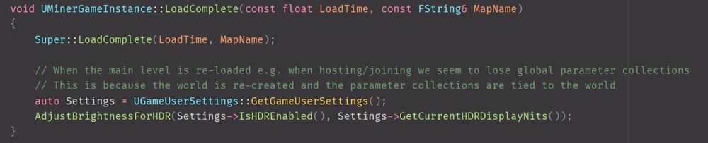 C++ code for hooking into post-map transition in GameInstance and re-setting up parameter collections

void UMinerGameInstance::LoadComplete(const float LoadTime, const FString& MapName)
{
	Super::LoadComplete(LoadTime, MapName);

	// When the main level is re-loaded e.g. when hosting/joining we seem to lose global parameter collections
	// This is because the world is re-created and the parameter collections are tied to the world
	auto Settings = UGameUserSettings::GetGameUserSettings();
	AdjustBrightnessForHDR(Settings->IsHDREnabled(), Settings->GetCurrentHDRDisplayNits());
}