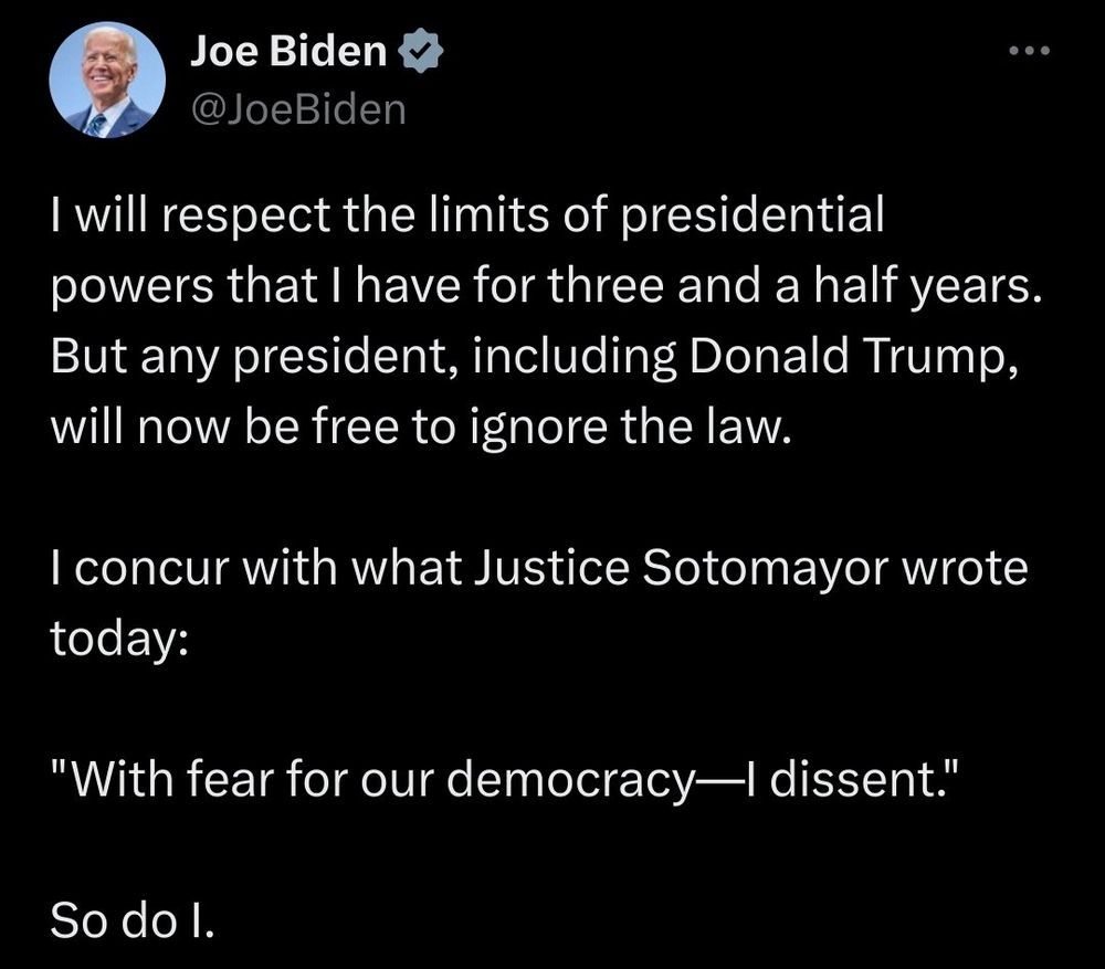 Joe Biden says: "I will respect the limits of presidential powers that I have for three and a half years. But any president, including Donald Trump, will now be free to ignore the law.
I concur with what Justice Sotomayor wrote today:
"With fear for our democracy—I dissent."
So do I."