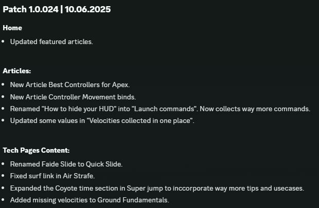 Patch 1.0.024 | 10.06.2025
Home
Updated featured articles.

Articles:
New Article Best Controllers for Apex.
New Article Controller Movement binds.
Renamed "How to hide your HUD" into "Launch commands". Now collects way more commands.
Updated some values in "Velocities collected in one place".

Tech Pages Content:
Renamed Faide Slide to Quick Slide.
Fixed surf link in Air Strafe.
Expanded the Coyote time section in Super jump to inccorporate way more tips and usecases.
Added missing velocities to Ground Fundamentals.