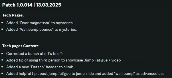 Patch 1.0.014 | 13.03.2025
Tech Pages:
Added "Door magnetism" to mysteries.
Added "Wall bump bounce" to mysteries.

Tech pages Content:
Corrected a bunch of off's to of's
Added tip of using third person to showcase Jump Fatigue + video
Added a new "Detach" header to climb
Added helpful tip about jump fatigue to jump slide and added "wall bump" as advanced use.