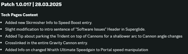 Patch 1.0.017 | 28.03.2025
Tech Pages Content
Added new Skirmisher Info to Speed Boost entry.
Slight modification to intro sentence of "Software Issues" Header in Superglide.
Added Tip about parking the Trident on top of Cannons for a shallower arc to Cannon angle changes
Crosslinked in the entire Gravity Cannon entry.
Added Info on changed Wraith Ultimate Speedgain to Portal speed manipulation
