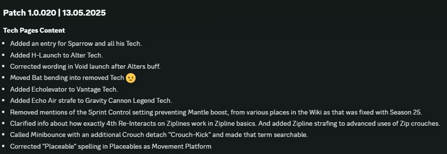 Patch 1.0.020 | 13.05.2025
Tech Pages Content
Added an entry for Sparrow and all his Tech.
Added H-Launch to Alter Tech.
Corrected wording in Void launch after Alters buff.
Moved Bat bending into removed Tech 😦
Added Echolevator to Vantage Tech.
Added Echo Air strafe to Gravity Cannon Legend Tech.
Removed mentions of the Sprint Control setting preventing Mantle boost, from various places in the Wiki as that was fixed with Season 25.
Clarified info about how exactly 4th Re-Interacts on Ziplines work in Zipline basics. And added Zipline strafing to advanced uses of Zip crouches.
Called Minibounce with an additional Crouch detach "Crouch-Kick" and made that term searchable.
Corrected "Placeable" spelling in Placeables as Movement Platform