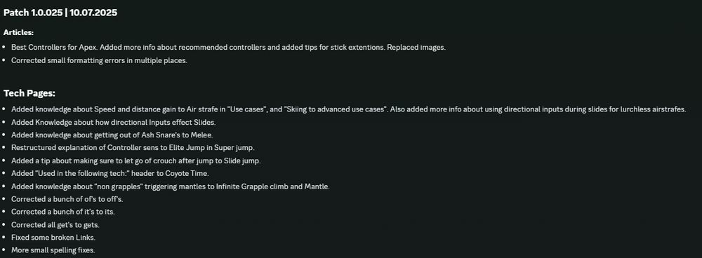 Patch 1.0.025 | 10.07.2025
Articles:
Best Controllers for Apex. Added more info about recommended controllers and added tips for stick extentions. Replaced images.
Corrected small formatting errors in multiple places.

Tech Pages:
Added knowledge about Speed and distance gain to Air strafe in "Use cases", and "Skiing to advanced use cases". Also added more info about using directional inputs during slides for lurchless airstrafes.
Added Knowledge about how directional Inputs effect Slides.
Added knowledge about getting out of Ash Snare's to Melee.
Restructured explanation of Controller sens to Elite Jump in Super jump.
Added a tip about making sure to let go of crouch after jump to Slide jump.
Added "Used in the following tech:" header to Coyote Time.
Added knowledge about "non grapples" triggering mantles to Infinite Grapple climb and Mantle.
Corrected a bunch of of's to off's.
Corrected a bunch of it's to its.
Corrected all get's to gets.
Fixed some broken Links.
More small spelling fixes.
