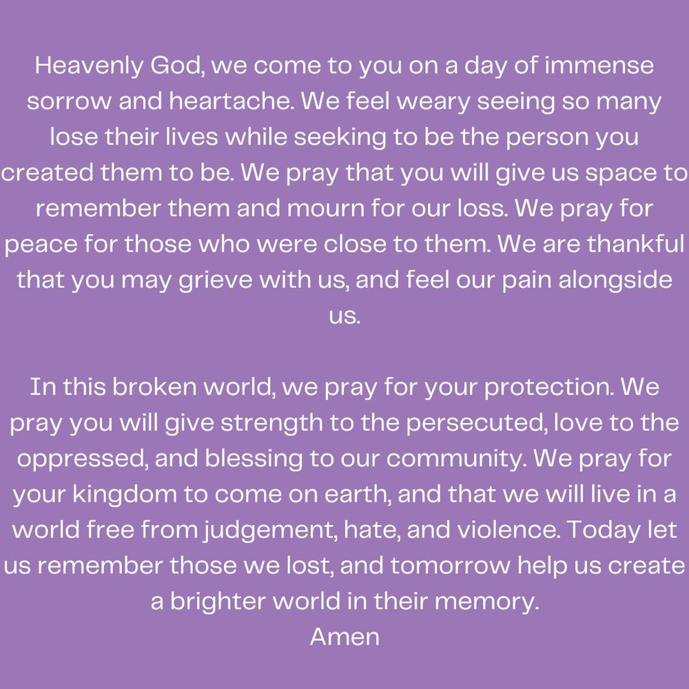 Heavenly God, we come to you on a day of immense sorrow and heartache. We feel weary seeing so many lose their lives while seeking to be the person you created them to be. We pray that you will give us space to remember them and mourn for our loss. We pray for peace for those who were close to them. We are thankful that you may grieve with us, and feel our pain alongside us.

In this broken world, we pray for your protection. We pray you will give strength to the persecuted, love to the oppressed, and blessing to our community. We pray for your kingdom to come on earth, and that we will live in a world free from judgement, hate, and violence. Today let us remember those we lost, and tomorrow help us create a brighter world in their memory.
Amen