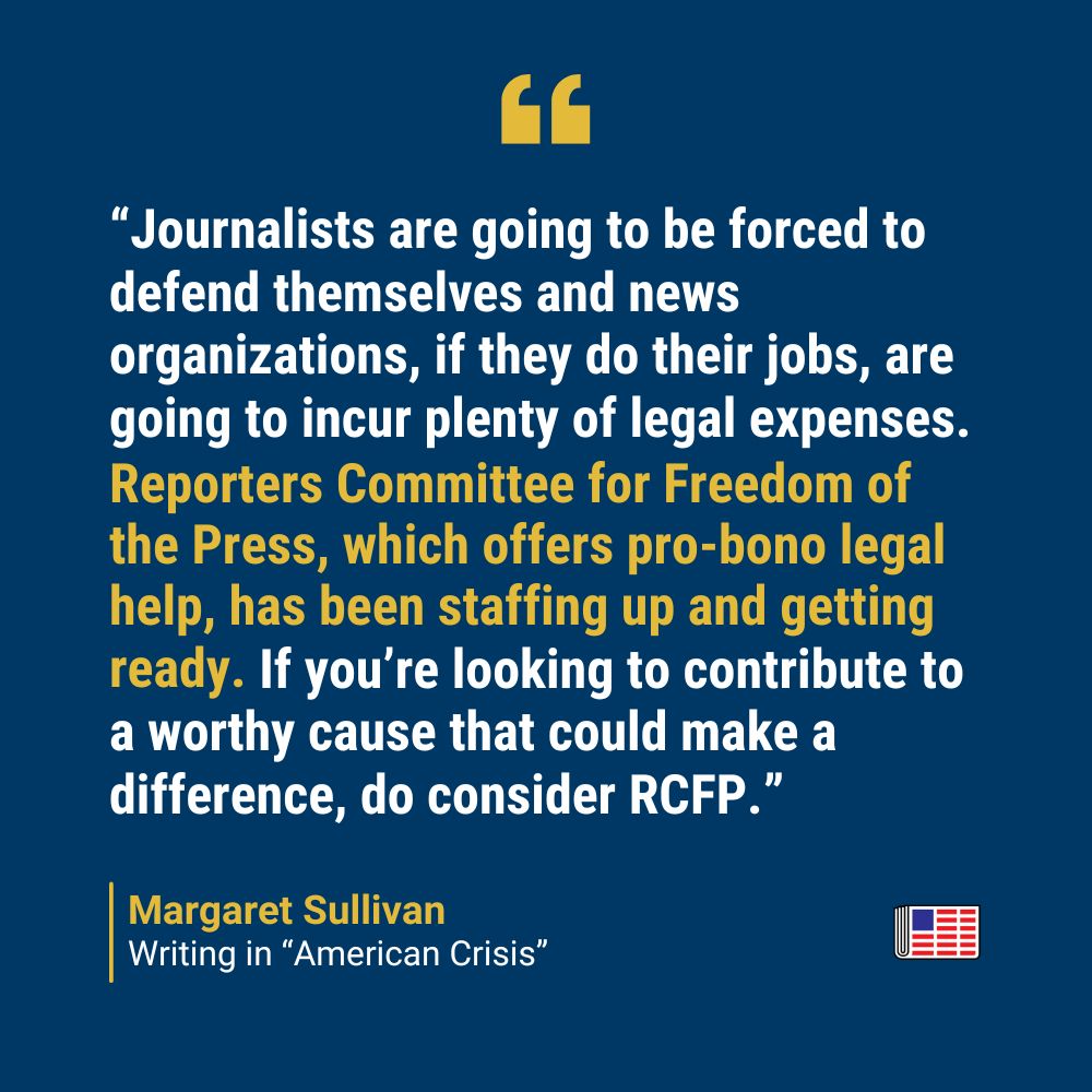 A quote from Margaret Sullivan: “Journalists are going to be forced to defend themselves and news organizations, if they do their jobs, are going to incur plenty of legal expenses. Reporters Committee for Freedom of the Press, which offers pro-bono legal help, has been staffing up and getting ready. If you’re looking to contribute to a worthy cause that could make a difference, do consider RCFP.”