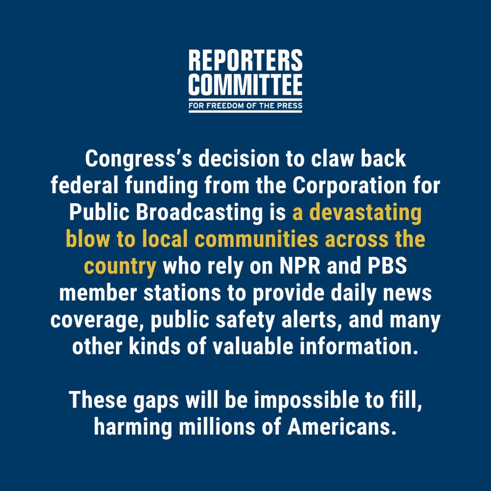 White text on a blue background with a statement from the Reporters Committee: Congress’s decision to claw back federal funding from the Corporation for Public Broadcasting is a devastating blow to local communities across the country who rely on NPR and PBS member stations to provide daily news coverage, public safety alerts, and many other kinds of valuable information. These gaps will be impossible to fill, harming millions of Americans. 