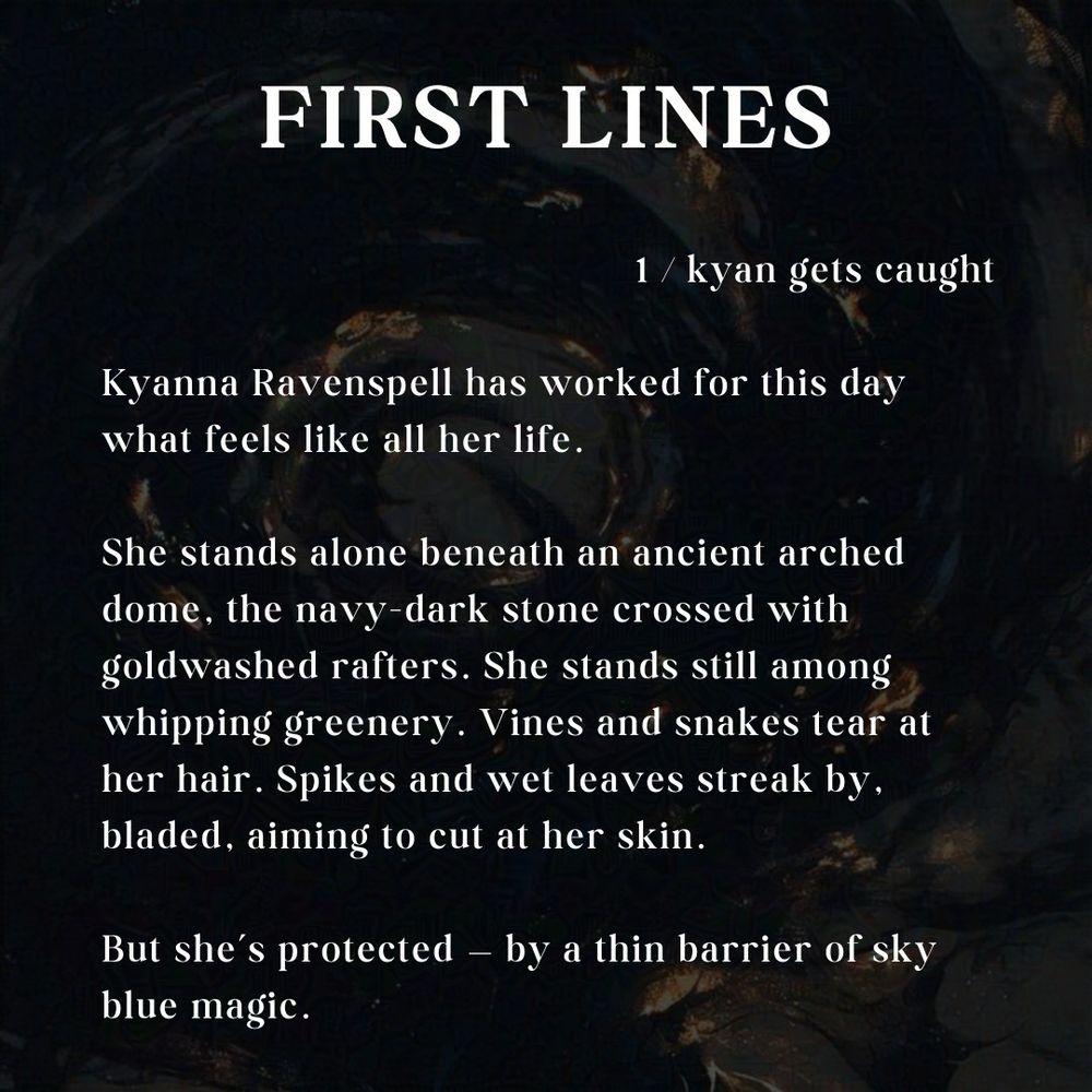 The words "First Lines" above three paragraphs relating the opening lines of a novel. "Chapter 1 - Kyan Gets Caught." "Kyanna Ravenspell has worked for this day what feels like all her life. She stands alone beneath n ancient arched dome, the navy dark stone crossed with goldwashed rafters. She stands still among whipping greenery. Vines and snakes tear at her hair. Spikes and wet leaves streak by, bladed, aiming to cut at her skin. But she's protected - by a thin barrier of sky blue magic." 